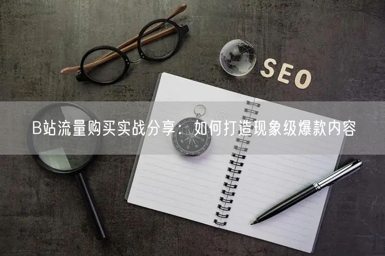 B站流量购买实战分享：如何打造现象级爆款内容