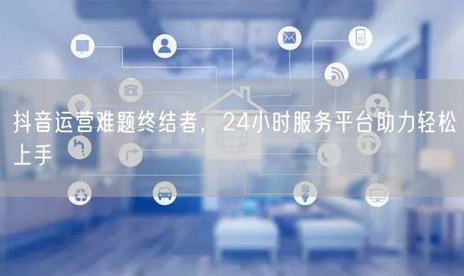 抖音运营难题终结者，24小时服务平台助力轻松上手