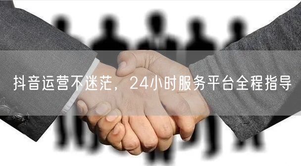 抖音运营不迷茫，24小时服务平台全程指导
