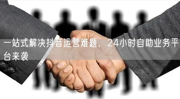 一站式解决抖音运营难题，24小时自助业务平台来袭