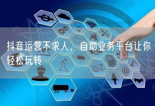 抖音运营不求人，自助业务平台让你轻松玩转