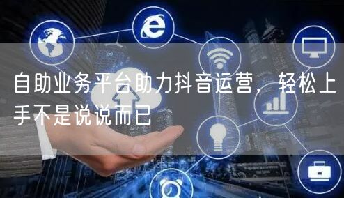自助业务平台助力抖音运营，轻松上手不是说说而已