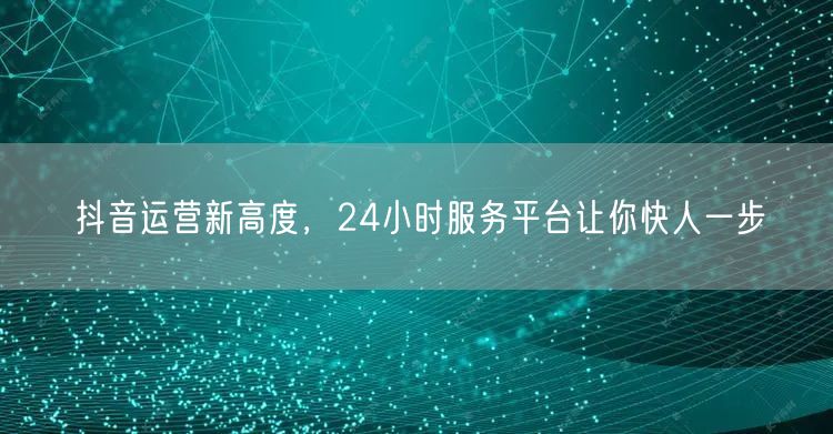 抖音运营新高度，24小时服务平台让你快人一步