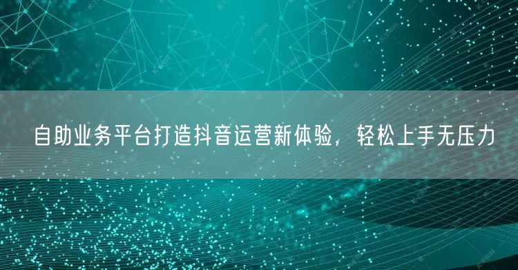 自助业务平台打造抖音运营新体验，轻松上手无压力