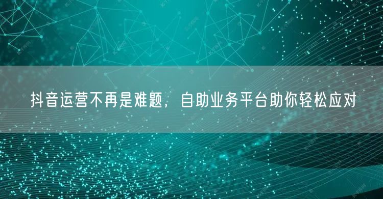 抖音运营不再是难题，自助业务平台助你轻松应对