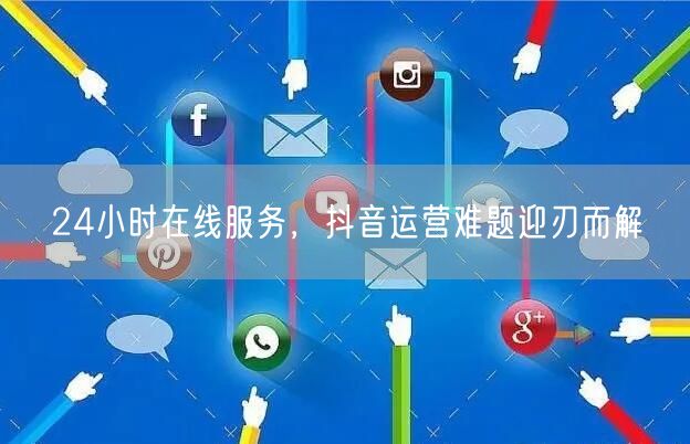 24小时在线服务，抖音运营难题迎刃而解