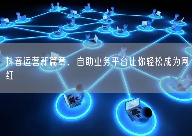 抖音运营新篇章，自助业务平台让你轻松成为网红
