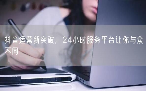 抖音运营新突破，24小时服务平台让你与众不同
