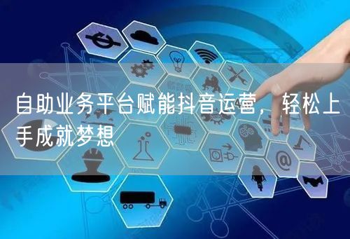 自助业务平台赋能抖音运营，轻松上手成就梦想