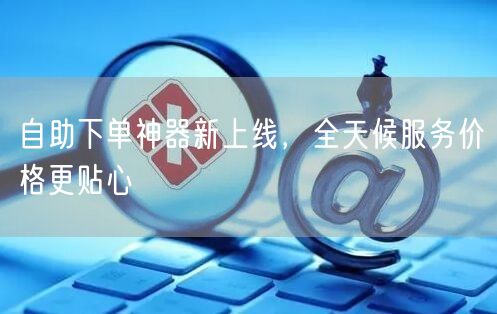 自助下单神器新上线，全天候服务价格更贴心