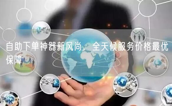 自助下单神器新风尚，全天候服务价格最优保障