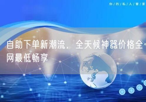 自助下单新潮流，全天候神器价格全网最低畅享